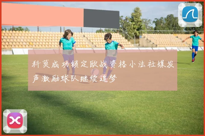 科莫成功锁定欧战资格小法社媒发声激励球队继续追梦