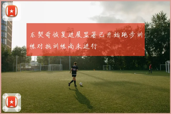 东契奇恢复进展显著已开始跑步训练对抗训练尚未进行