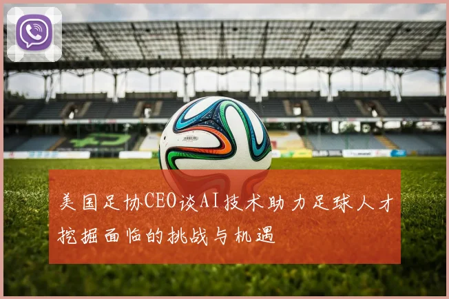 美国足协CEO谈AI技术助力足球人才挖掘面临的挑战与机遇