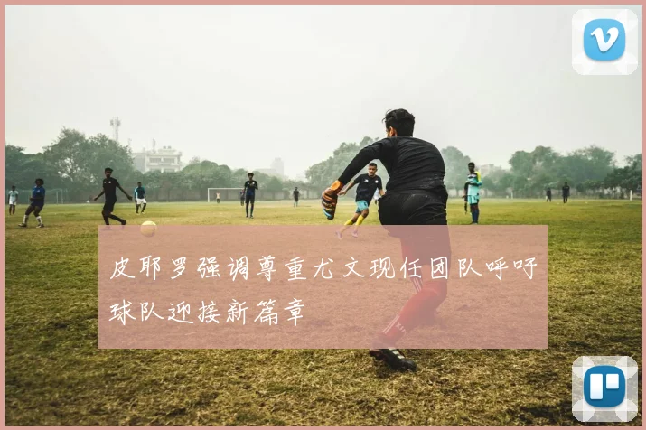 皮耶罗强调尊重尤文现任团队呼吁球队迎接新篇章