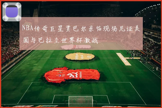 NBA传奇巨星贾巴尔亲临现场见证美国与巴拉圭世界杯激战