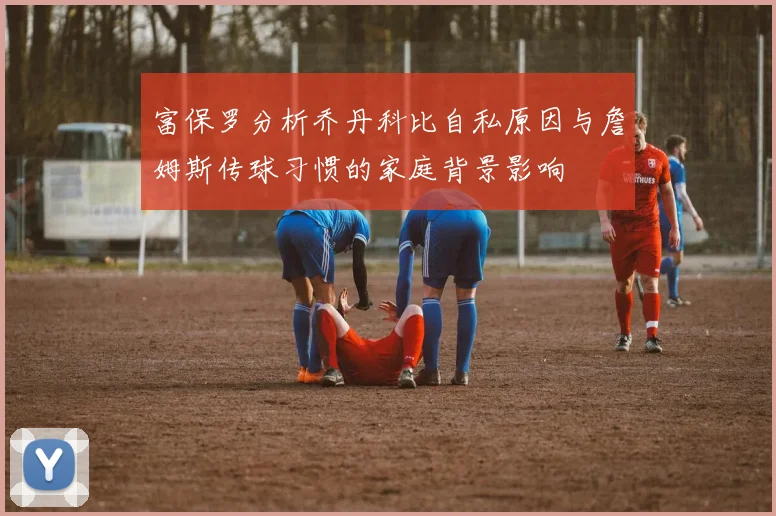 富保罗分析乔丹科比自私原因与詹姆斯传球习惯的家庭背景影响