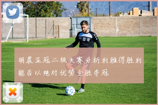 明晨亚冠二级决赛分析利雅得胜利能否以绝对优势全胜夺冠
