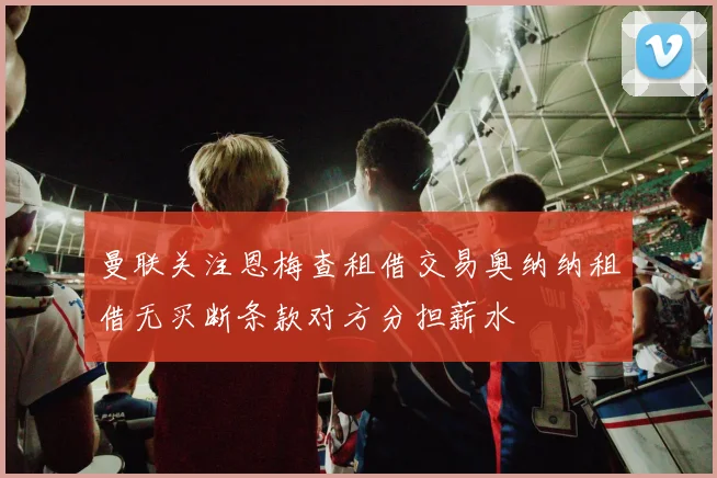 曼联关注恩梅查租借交易奥纳纳租借无买断条款对方分担薪水