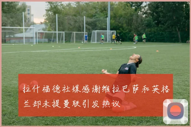 拉什福德社媒感谢维拉巴萨和英格兰却未提曼联引发热议