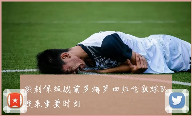 热刺保级战前罗梅罗回归伦敦球队迎来重要时刻