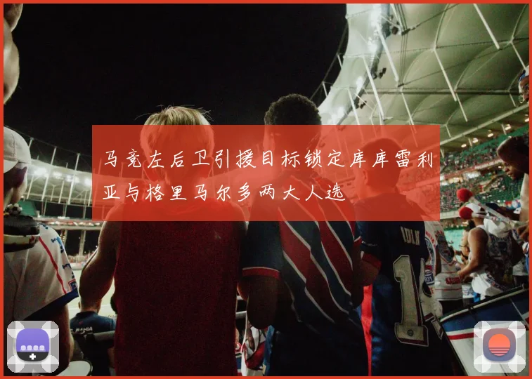 马竞左后卫引援目标锁定库库雷利亚与格里马尔多两大人选