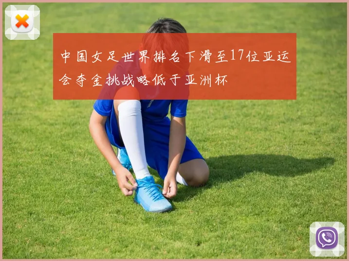 中国女足世界排名下滑至17位亚运会夺金挑战略低于亚洲杯