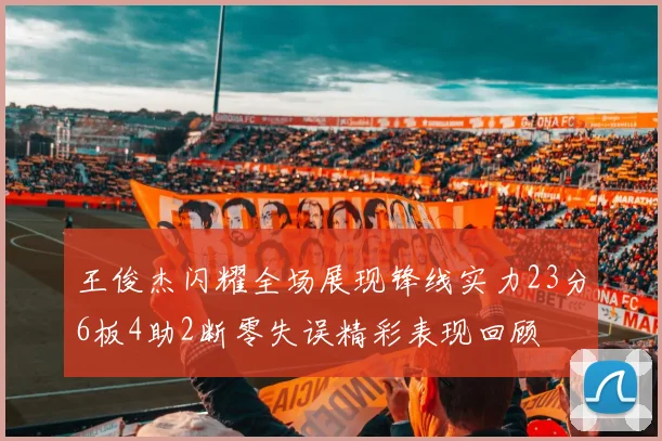 王俊杰闪耀全场展现锋线实力23分6板4助2断零失误精彩表现回顾