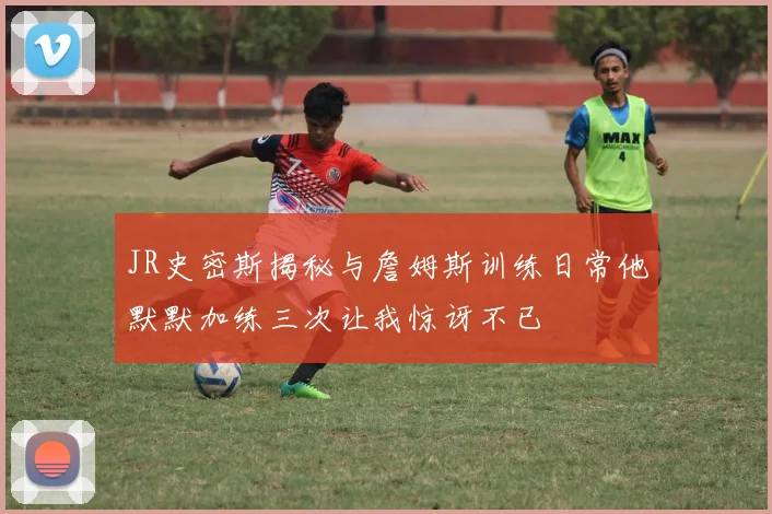 JR史密斯揭秘与詹姆斯训练日常他默默加练三次让我惊讶不已