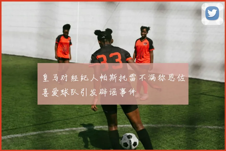 皇马对经纪人帕斯托雷不满称恩佐喜爱球队引发辟谣事件